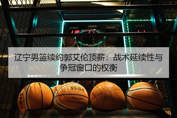 辽宁男篮续约郭艾伦顶薪：战术延续性与争冠窗口的权衡